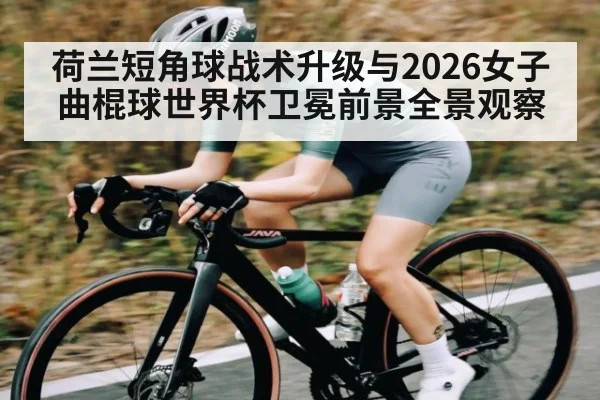 荷兰短角球战术升级与2026女子曲棍球世界杯卫冕前景全景观察